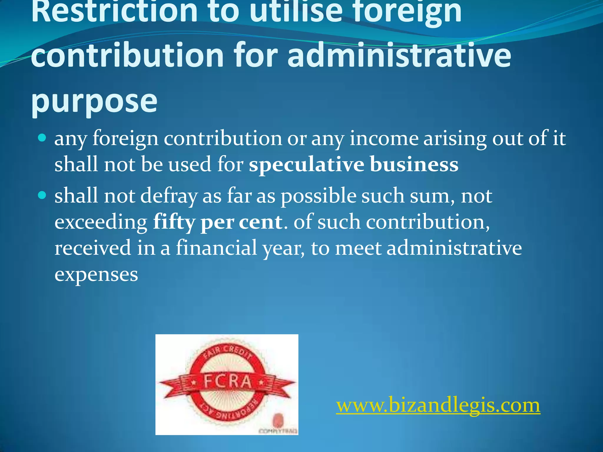 Restriction to utilise foreign
contribution for administrative
purpose
 any foreign contribution or any income arising out of it
shall not be used for speculative business
 shall not defray as far as possible such sum, not
exceeding fifty per cent. of such contribution,
received in a financial year, to meet administrative
expenses
www.bizandlegis.com
 