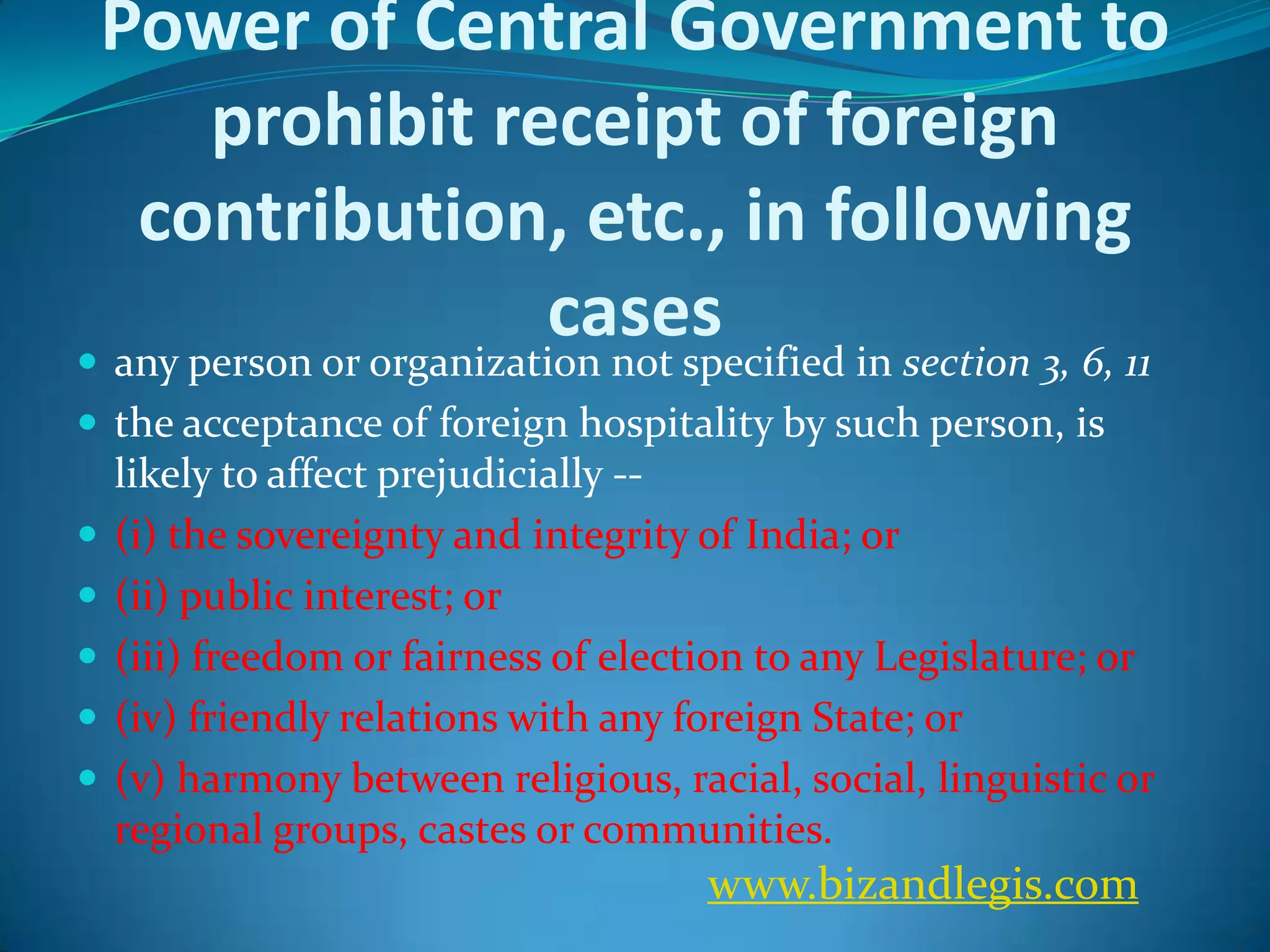 Power of Central Government to
prohibit receipt of foreign
contribution, etc., in following
cases
 any person or organization not specified in section 3, 6, 11
 the acceptance of foreign hospitality by such person, is
likely to affect prejudicially --
 (i) the sovereignty and integrity of India; or
 (ii) public interest; or
 (iii) freedom or fairness of election to any Legislature; or
 (iv) friendly relations with any foreign State; or
 (v) harmony between religious, racial, social, linguistic or
regional groups, castes or communities.
www.bizandlegis.com
 