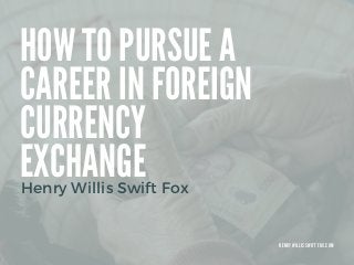 HOW TO PURSUE A
CAREER IN FOREIGN
CURRENCY
EXCHANGE
Henry Willis Swift Fox
H E N R Y W I L L I S S W I F T F O X . C O M
 