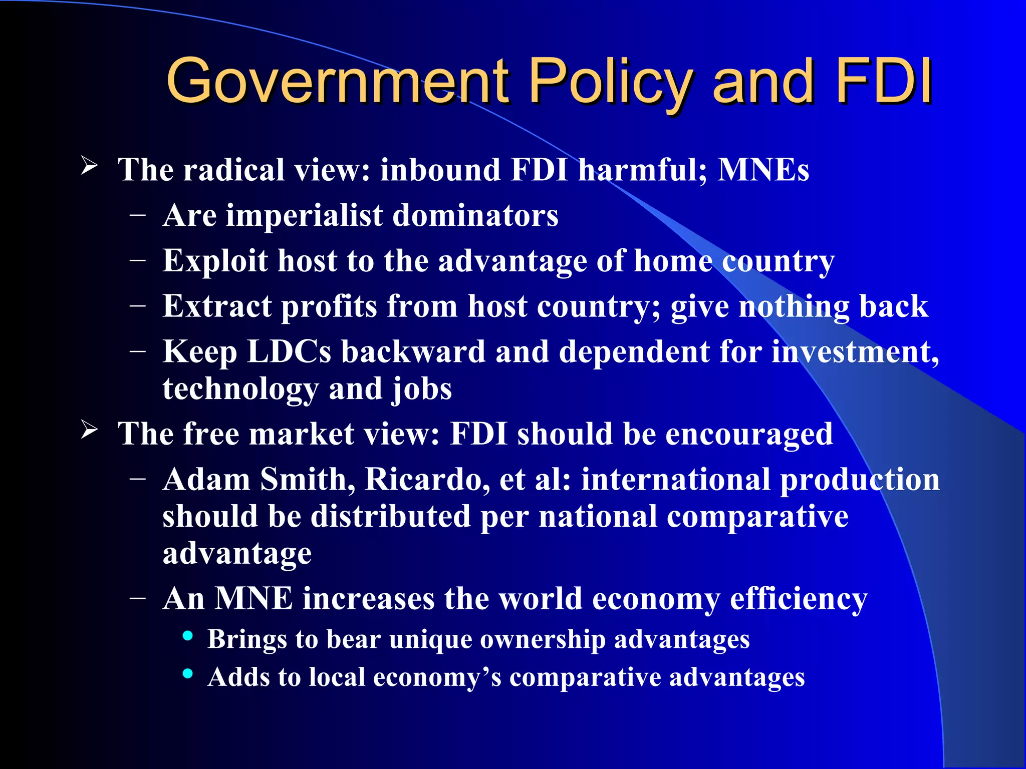 Government Policy and FDIGovernment Policy and FDI
 The radical view: inbound FDI harmful; MNEs
– Are imperialist dominators
– Exploit host to the advantage of home country
– Extract profits from host country; give nothing back
– Keep LDCs backward and dependent for investment,
technology and jobs
 The free market view: FDI should be encouraged
– Adam Smith, Ricardo, et al: international production
should be distributed per national comparative
advantage
– An MNE increases the world economy efficiency
 Brings to bear unique ownership advantages
 Adds to local economy’s comparative advantages
 