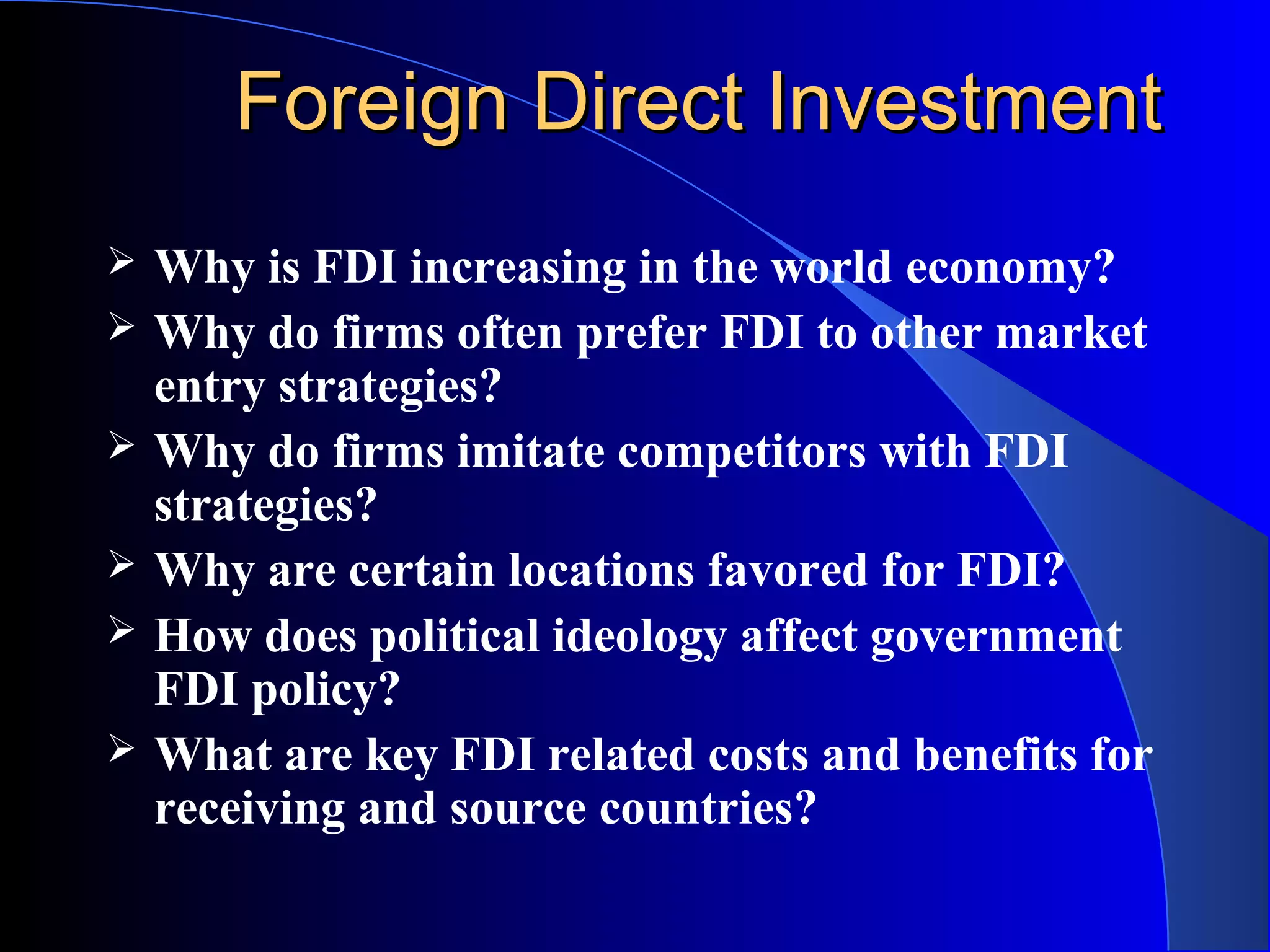 Foreign Direct InvestmentForeign Direct Investment
 Why is FDI increasing in the world economy?
 Why do firms often prefer FDI to other market
entry strategies?
 Why do firms imitate competitors with FDI
strategies?
 Why are certain locations favored for FDI?
 How does political ideology affect government
FDI policy?
 What are key FDI related costs and benefits for
receiving and source countries?
 
