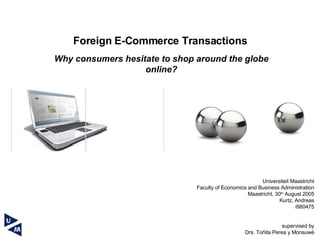 Universiteit Maastricht Faculty of Economics and Business Administration Maastricht, 30 th  August 2005 Kurtz, Andreas i980475   supervised by Drs. Toñita Perea y Monsuwé Foreign E-Commerce Transactions Why  consumers hesitate to shop around the globe online? 