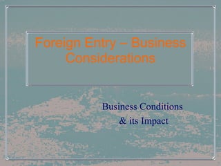 Foreign Entry – Business Considerations Business Conditions  & its Impact 