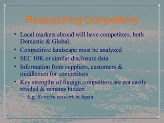 Researching Competitors Local markets abroad will have competitors, both Domestic & Global. Competitive landscape must be analyzed SEC 10K or similar disclosure data Information from suppliers, customers & middlemen for competitors Key strengths of foreign competitors are not easily reveled & remains hidden E.g:  Keiretsu network  in Japan   