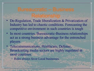 Bureaucratic – Business Relationship De-Regulation, Trade liberalization & Privatization of Industry has led to chaotic conditions. Forecasting the competitive environment in such countries is tough In most countries, Bureaucratic-Business relationships act as a strong business advantage for the entrenched players Telecommunications, Healthcare, Defense, Broadcasting media sectors are highly regulated in most countries.  Rules always favor Local businesses 