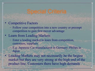 Special Criteria  Competitive Factors Follow your competition into a new country or preempt competition to gain first mover advantage Learn from Leading Markets Enter a leading market to learn from competition, customers, suppliers E.g: Japanese Car manufactures in Germany, Philips in Japan Leading Markets may not necessarily be the largest market but they are very strong at the high end of the product line. Customers there have high demands 