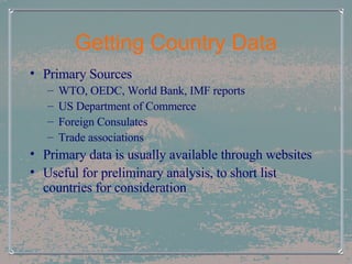 Getting Country Data Primary Sources WTO, OEDC, World Bank, IMF reports US Department of Commerce Foreign Consulates Trade associations Primary data is usually available through websites Useful for preliminary analysis, to short list countries for consideration 