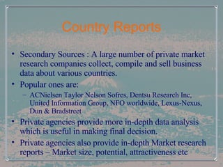 Country Reports Secondary Sources : A large number of private market research companies collect, compile and sell business data about various countries.  Popular ones are: ACNielsen Taylor Nelson Sofres, Dentsu Research Inc, United Information Group, NFO worldwide, Lexus-Nexus, Dun & Bradstreet Private agencies provide more in-depth data analysis which is useful in making final decision. Private agencies also provide in-depth Market research reports – Market size, potential, attractiveness etc 