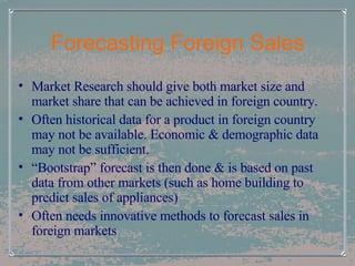 Forecasting Foreign Sales Market Research should give both market size and market share that can be achieved in foreign country. Often historical data for a product in foreign country may not be available. Economic & demographic data may not be sufficient. “ Bootstrap” forecast is then done & is based on past data from other markets (such as home building to predict sales of appliances) Often needs innovative methods to forecast sales in foreign markets 