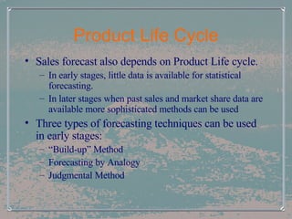 Product Life Cycle Sales forecast also depends on Product Life cycle.  In early stages, little data is available for statistical forecasting. In later stages when past sales and market share data are available more sophisticated methods can be used Three types of forecasting techniques can be used in early stages: “ Build-up” Method Forecasting by Analogy Judgmental Method 
