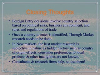 Closing Thoughts Foreign Entry decisions involve country selection based on political risks, business environment, and rules and regulations of trade Once a country to enter is identified, Through Market research needs to be done In New markets, the best market research is subjective in nature as hidden factors such as country of origin effects, consumer preferences to local products & other intangibles are not known. Consultants & research firms help, so use them! 
