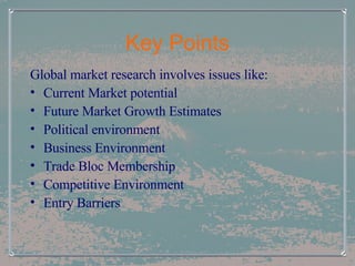 Key Points Global market research involves issues like: Current Market potential Future Market Growth Estimates Political environment Business Environment Trade Bloc Membership Competitive Environment Entry Barriers 
