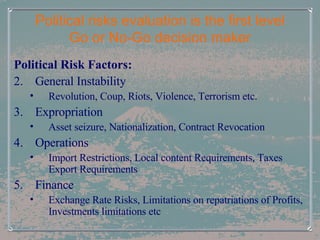 Political risks evaluation is the first level Go or No-Go decision maker Political Risk Factors: General Instability Revolution, Coup, Riots, Violence, Terrorism etc. Expropriation Asset seizure, Nationalization, Contract Revocation  Operations Import Restrictions, Local content Requirements, Taxes Export Requirements Finance  Exchange Rate Risks, Limitations on repatriations of Profits, Investments limitations etc 