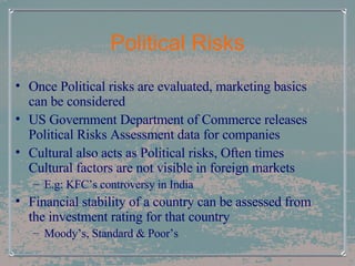Political Risks Once Political risks are evaluated, marketing basics can be considered US Government Department of Commerce releases Political Risks Assessment data for companies Cultural also acts as Political risks, Often times Cultural factors are not visible in foreign markets E.g: KFC’s controversy in India Financial stability of a country can be assessed from the investment rating for that country Moody’s, Standard & Poor’s  
