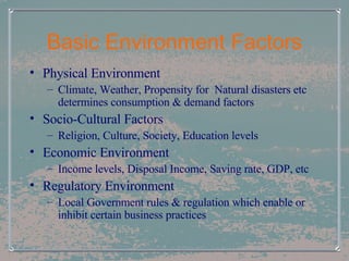 Basic Environment Factors Physical Environment Climate, Weather, Propensity for  Natural disasters etc determines consumption & demand factors Socio-Cultural Factors Religion, Culture, Society, Education levels Economic Environment Income levels, Disposal Income, Saving rate, GDP, etc Regulatory Environment Local Government rules & regulation which enable or inhibit certain business practices 
