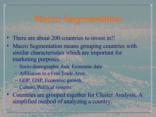 Macro Segmentation There are about 200 countries to invest in!! Macro Segmentation means grouping countries with similar characteristics which are important for marketing purposes.  Socio-demographic data, Economic data Affiliation to a Free Trade Area GDP, GNP, Economic growth Culture, Political systems Countries are grouped together for Cluster Analysis, A simplified method of analyzing a country. 