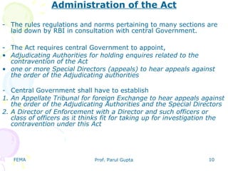 FEMA Prof. Parul Gupta 10
Administration of the Act
- The rules regulations and norms pertaining to many sections are
laid down by RBI in consultation with central Government.
- The Act requires central Government to appoint,
• Adjudicating Authorities for holding enquires related to the
contravention of the Act
• one or more Special Directors (appeals) to hear appeals against
the order of the Adjudicating authorities
- Central Government shall have to establish
1. An Appellate Tribunal for foreign Exchange to hear appeals against
the order of the Adjudicating Authorities and the Special Directors
2. A Director of Enforcement with a Director and such officers or
class of officers as it thinks fit for taking up for investigation the
contravention under this Act
 