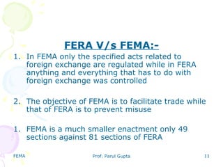 FEMA Prof. Parul Gupta 11
FERA V/s FEMA:-
1. In FEMA only the specified acts related to
foreign exchange are regulated while in FERA
anything and everything that has to do with
foreign exchange was controlled
2. The objective of FEMA is to facilitate trade while
that of FERA is to prevent misuse
1. FEMA is a much smaller enactment only 49
sections against 81 sections of FERA
 