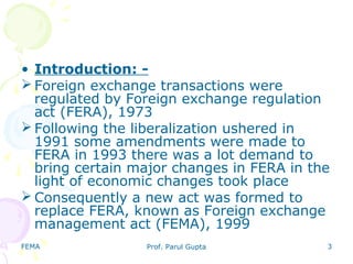 FEMA Prof. Parul Gupta 3
• Introduction: -
 Foreign exchange transactions were
regulated by Foreign exchange regulation
act (FERA), 1973
 Following the liberalization ushered in
1991 some amendments were made to
FERA in 1993 there was a lot demand to
bring certain major changes in FERA in the
light of economic changes took place
 Consequently a new act was formed to
replace FERA, known as Foreign exchange
management act (FEMA), 1999
 