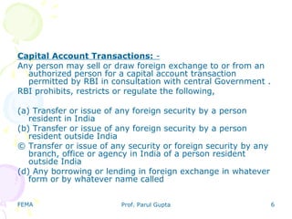 FEMA Prof. Parul Gupta 6
Capital Account Transactions: -
Any person may sell or draw foreign exchange to or from an
authorized person for a capital account transaction
permitted by RBI in consultation with central Government .
RBI prohibits, restricts or regulate the following,
(a) Transfer or issue of any foreign security by a person
resident in India
(b) Transfer or issue of any foreign security by a person
resident outside India
© Transfer or issue of any security or foreign security by any
branch, office or agency in India of a person resident
outside India
(d) Any borrowing or lending in foreign exchange in whatever
form or by whatever name called
 