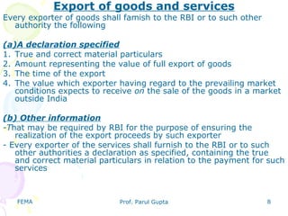 FEMA Prof. Parul Gupta 8
Export of goods and services
Every exporter of goods shall famish to the RBI or to such other
authority the following
(a)A declaration specified
1. True and correct material particulars
2. Amount representing the value of full export of goods
3. The time of the export
4. The value which exporter having regard to the prevailing market
conditions expects to receive on the sale of the goods in a market
outside India
(b) Other information
-That may be required by RBI for the purpose of ensuring the
realization of the export proceeds by such exporter
- Every exporter of the services shall furnish to the RBI or to such
other authorities a declaration as specified, containing the true
and correct material particulars in relation to the payment for such
services
 