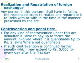 FEMA Prof. Parul Gupta 9
Realization and Repatriation of foreign
exchange:-
Any person in this concern shall have to follow
the reasonable steps to realize and repatriate it
to India with or with in the time in the manner
prescribed by the act
Contravention and penal ties:-
• For any kind of contravention under this act
defaulter is liable to pay up to thrice the
amount involved where it is quantifiable Up to
Rs. 2 lakhs Where not quantifiable
• If such contravention is continued further
penalty which may extend to Rs. 5,000 for
every day after the first day
 