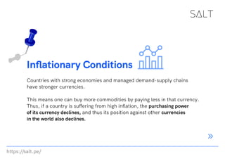 https://salt.pe/
Inflationary Conditions
Countries with strong economies and managed demand-supply chains
have stronger currencies.
This means one can buy more commodities by paying less in that currency.
Thus, if a country is suffering from high inflation, the purchasing power
of its currency declines, and thus its position against other currencies
in the world also declines.
 
