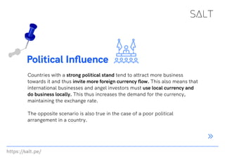 https://salt.pe/
Political Influence
Countries with a strong political stand tend to attract more business
towards it and thus invite more foreign currency flow. This also means that
international businesses and angel investors must use local currency and
do business locally. This thus increases the demand for the currency,
maintaining the exchange rate.
The opposite scenario is also true in the case of a poor political
arrangement in a country.
 