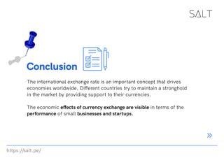 https://salt.pe/
Conclusion
The international exchange rate is an important concept that drives
economies worldwide. Different countries try to maintain a stronghold
in the market by providing support to their currencies.
The economic effects of currency exchange are visible in terms of the
performance of small businesses and startups.
 
