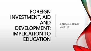FOREIGN
INVESTMENT, AID
AND
DEVELOPMENT:
IMPLICATION TO
EDUCATION
CHRISTIAN A. DE GUIA
MAED - EA
 