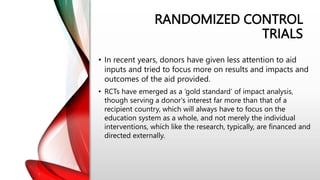 RANDOMIZED CONTROL
TRIALS
• In recent years, donors have given less attention to aid
inputs and tried to focus more on results and impacts and
outcomes of the aid provided.
• RCTs have emerged as a ‘gold standard’ of impact analysis,
though serving a donor's interest far more than that of a
recipient country, which will always have to focus on the
education system as a whole, and not merely the individual
interventions, which like the research, typically, are financed and
directed externally.
 
