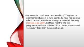• For example, conditional cash transfers (CCTs) given to
poor female students in rural Cambodia have had positive
effects on their attendance, though not on their learning
(Ferreira et al., 2009). Eighteen months into the
programme, recipient children did no better in maths and
vocabulary tests than the control group.
 