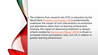 • The evidence from research into CCTs in education by the
World Bank (Fiszbein and Schady, 2009) predominantly
underlines the impact of such interventions on enrolment
and attendance rather than on learning achievement.
Similarly, the impact of deworming treatment in Kenyan
schools studied by Kremer and Miguel (2004) is shown in
increased school participation rates, but not in relation to
greater learning achievement.
 