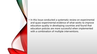 • In this Issue conducted a systematic review on experimental
and quasi-experimental evidence of what works to improve
education quality in developing countries and found that
education policies are more successful when implemented
with a combination of multiple interventions.
 