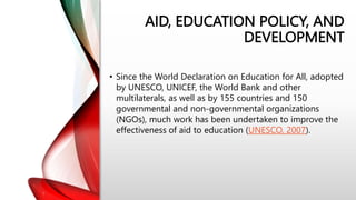 AID, EDUCATION POLICY, AND
DEVELOPMENT
• Since the World Declaration on Education for All, adopted
by UNESCO, UNICEF, the World Bank and other
multilaterals, as well as by 155 countries and 150
governmental and non-governmental organizations
(NGOs), much work has been undertaken to improve the
effectiveness of aid to education (UNESCO, 2007).
 