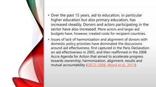 • Over the past 15 years, aid to education, in particular
higher education but also primary education, has
increased steadily. Donors and actors participating in the
sector have also increased. More actors and larger aid
budgets have, however, created costs for recipient countries.
• Issues of lack of harmonization and alignment of donors with
domestic policy priorities have dominated the discussions
around aid effectiveness, first captured in the Paris Declaration
on aid effectiveness in 2005, and then reaffirmed in the 2008
Accra Agenda for Action that aimed to accelerate progress
towards ownership, harmonization, alignment, results and
mutual accountability (OECD, 2008, Wood et al., 2011).
 
