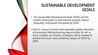 SUSTAINABLE DEVELOPMENT
GOALS
• Goal 4—ensure inclusive and equitable quality education
and promote lifelong learning opportunities for all—a
more complex set of policy strategies will be needed to
achieve the much more ambitious targets of SDG4 by
2030.
• The Sustainable Development Goals (SDGs) are the
world’s shared plan to end extreme poverty, reduce
inequality, and protect the planet by 2030.
 