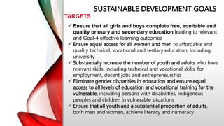 SUSTAINABLE DEVELOPMENT GOALS
TARGETS
 Ensure that all girls and boys complete free, equitable and
quality primary and secondary education leading to relevant
and Goal-4 effective learning outcomes
 Ensure equal access for all women and men to affordable and
quality technical, vocational and tertiary education, including
university
 Substantially increase the number of youth and adults who have
relevant skills, including technical and vocational skills, for
employment, decent jobs and entrepreneurship
 Eliminate gender disparities in education and ensure equal
access to all levels of education and vocational training for the
vulnerable, including persons with disabilities, indigenous
peoples and children in vulnerable situations
 Ensure that all youth and a substantial proportion of adults,
both men and women, achieve literacy and numeracy
 