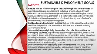 SUSTAINABLE DEVELOPMENT GOALS
TARGETS
 Ensure that all learners acquire the knowledge and skills needed to
promote sustainable development, including, among others, through
education for sustainable development and sustainable lifestyles, human
rights, gender equality, promotion of a culture of peace and non-violence,
global citizenship and appreciation of cultural diversity and of culture’s
contribution to sustainable development
 Build and upgrade education facilities that are child, disability and gender
sensitive and provide safe, nonviolent, inclusive and effective learning
environments for all
 Substantially expand globally the number of scholarships available to
developing countries, in particular, least developed countries, small island
developing States and African countries, for enrolment in higher education,
including vocational training and information and communications
technology, technical, engineering and scientific programmes, in developed
countries and other developing countries
 Substantially increase the supply of qualified teachers, including through
international cooperation for teacher training in developing countries,
especially least developed countries and small island developing states
 