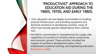 ‘PRODUCTIVIST’ APPROACH TO
EDUCATION AID DURING THE
1960S, 1970S, AND EARLY 1980S.
• First, education aid was largely concentrated on building
physical infrastructure, and providing equipment and
technical assistance to developing countries, many of
which had recently gained independence from colonial
rule.2
• Aid efforts concentrated in strengthening the supply-side
capabilities of countries to enhance labour productivity,
and economic growth. These activities included the
support of workforce development plans, which
emphasized vocational training, and engineering education
(Heyneman, 2004).
 