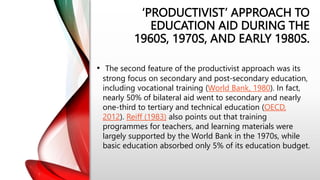 ‘PRODUCTIVIST’ APPROACH TO
EDUCATION AID DURING THE
1960S, 1970S, AND EARLY 1980S.
• The second feature of the productivist approach was its
strong focus on secondary and post-secondary education,
including vocational training (World Bank, 1980). In fact,
nearly 50% of bilateral aid went to secondary and nearly
one-third to tertiary and technical education (OECD,
2012). Reiff (1983) also points out that training
programmes for teachers, and learning materials were
largely supported by the World Bank in the 1970s, while
basic education absorbed only 5% of its education budget.
 