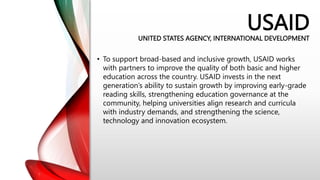 USAID
UNITED STATES AGENCY, INTERNATIONAL DEVELOPMENT
• To support broad-based and inclusive growth, USAID works
with partners to improve the quality of both basic and higher
education across the country. USAID invests in the next
generation’s ability to sustain growth by improving early-grade
reading skills, strengthening education governance at the
community, helping universities align research and curricula
with industry demands, and strengthening the science,
technology and innovation ecosystem.
 