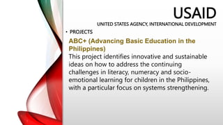 USAID
UNITED STATES AGENCY, INTERNATIONAL DEVELOPMENT
• PROJECTS
ABC+ (Advancing Basic Education in the
Philippines)
This project identifies innovative and sustainable
ideas on how to address the continuing
challenges in literacy, numeracy and socio-
emotional learning for children in the Philippines,
with a particular focus on systems strengthening.
 