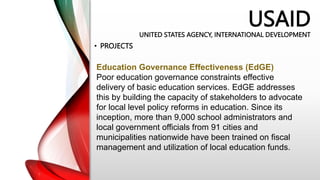 USAID
UNITED STATES AGENCY, INTERNATIONAL DEVELOPMENT
• PROJECTS
Education Governance Effectiveness (EdGE)
Poor education governance constraints effective
delivery of basic education services. EdGE addresses
this by building the capacity of stakeholders to advocate
for local level policy reforms in education. Since its
inception, more than 9,000 school administrators and
local government officials from 91 cities and
municipalities nationwide have been trained on fiscal
management and utilization of local education funds.
 