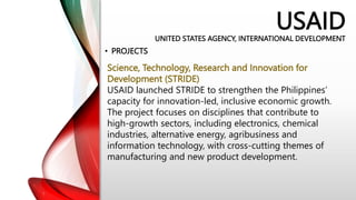 USAID
UNITED STATES AGENCY, INTERNATIONAL DEVELOPMENT
• PROJECTS
Science, Technology, Research and Innovation for
Development (STRIDE)
USAID launched STRIDE to strengthen the Philippines’
capacity for innovation-led, inclusive economic growth.
The project focuses on disciplines that contribute to
high-growth sectors, including electronics, chemical
industries, alternative energy, agribusiness and
information technology, with cross-cutting themes of
manufacturing and new product development.
 