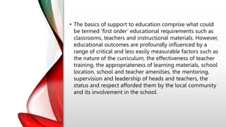 • The basics of support to education comprise what could
be termed ‘first order’ educational requirements such as
classrooms, teachers and instructional materials. However,
educational outcomes are profoundly influenced by a
range of critical and less easily measurable factors such as
the nature of the curriculum, the effectiveness of teacher
training, the appropriateness of learning materials, school
location, school and teacher amenities, the mentoring,
supervision and leadership of heads and teachers, the
status and respect afforded them by the local community
and its involvement in the school.
 