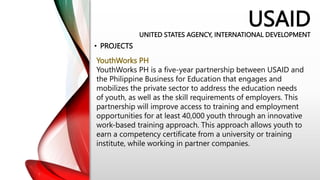 USAID
UNITED STATES AGENCY, INTERNATIONAL DEVELOPMENT
• PROJECTS
YouthWorks PH
YouthWorks PH is a five-year partnership between USAID and
the Philippine Business for Education that engages and
mobilizes the private sector to address the education needs
of youth, as well as the skill requirements of employers. This
partnership will improve access to training and employment
opportunities for at least 40,000 youth through an innovative
work-based training approach. This approach allows youth to
earn a competency certificate from a university or training
institute, while working in partner companies.
 