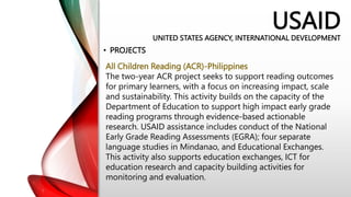 USAID
UNITED STATES AGENCY, INTERNATIONAL DEVELOPMENT
• PROJECTS
All Children Reading (ACR)-Philippines
The two-year ACR project seeks to support reading outcomes
for primary learners, with a focus on increasing impact, scale
and sustainability. This activity builds on the capacity of the
Department of Education to support high impact early grade
reading programs through evidence-based actionable
research. USAID assistance includes conduct of the National
Early Grade Reading Assessments (EGRA); four separate
language studies in Mindanao, and Educational Exchanges.
This activity also supports education exchanges, ICT for
education research and capacity building activities for
monitoring and evaluation.
 
