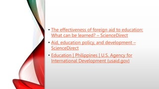 • The effectiveness of foreign aid to education:
What can be learned? – ScienceDirect
• Aid, education policy, and development –
ScienceDirect
• Education | Philippines | U.S. Agency for
International Development (usaid.gov)
 