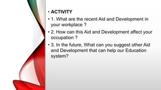 • ACTIVITY
• 1. What are the recent Aid and Development in
your workplace ?
• 2. How can this Aid and Development affect your
occupation ?
• 3. In the future, What can you suggest other Aid
and Development that can help our Education
system?
 
